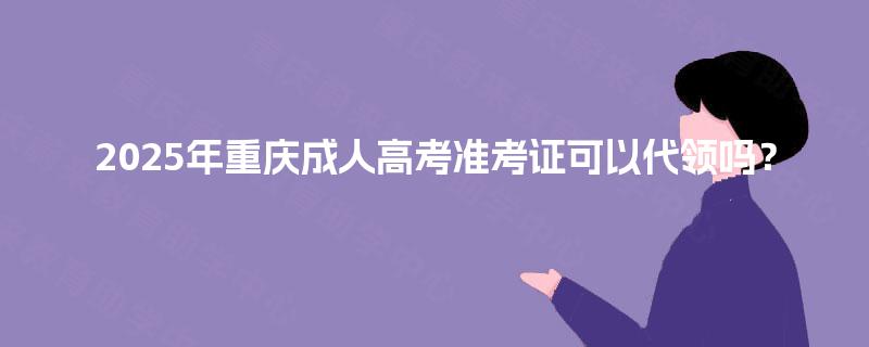 2025年重庆成人高考准考证可以代领吗？