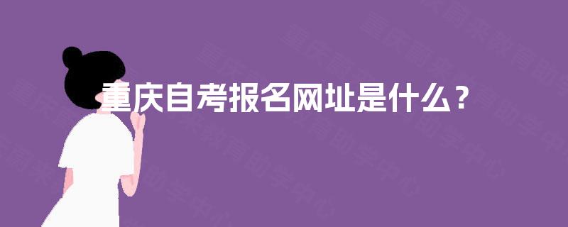 重庆自考报名网址是什么? 重庆自考报名网址是什么?