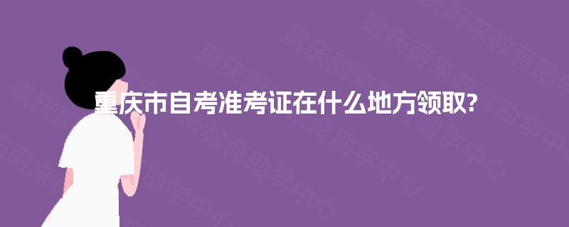 重庆市自考准考证在什么地方领取? 重庆市自考准考证在什么地方领取?