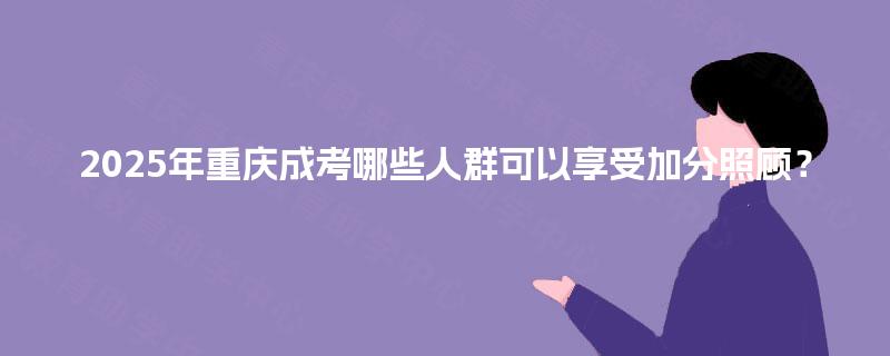2025年重庆成考哪些人群可以享受加分照顾? 2025年重庆成考哪些人群可以享受加分照顾?