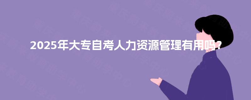 2025年大专自考人力资源管理有用吗? 2025年大专自考人力资源管理有用吗?