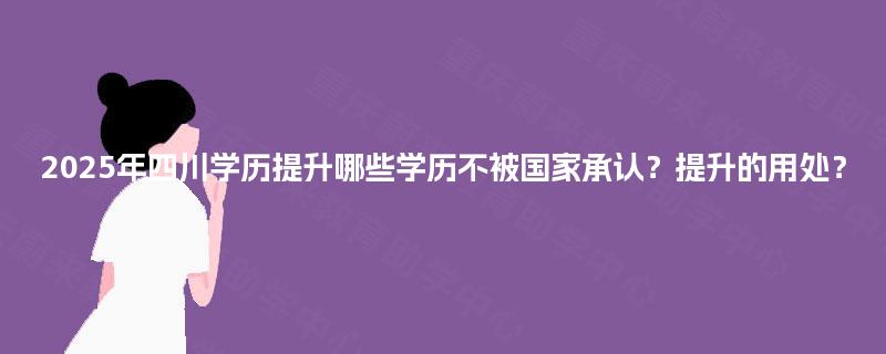 2025年四川学历提升哪些学历不被国家承认?提升的用处? 2025年四川学历提升哪些学历不被国家承认?提升的用处?