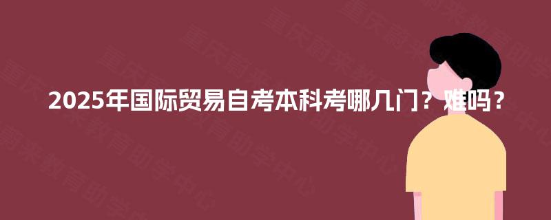 2025年国际贸易自考本科考哪几门？难吗？