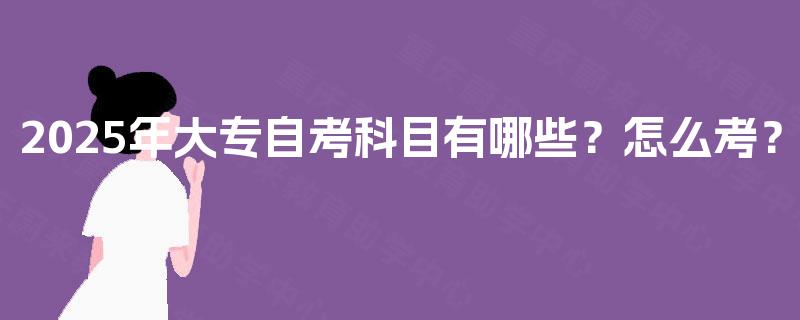 2025年大专自考科目有哪些?怎么考? 2025年大专自考科目有哪些?怎么考?