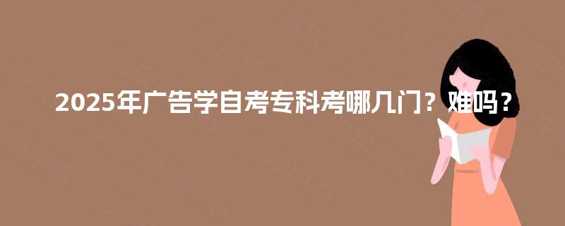 2025年广告学自考专科考哪几门？难吗？