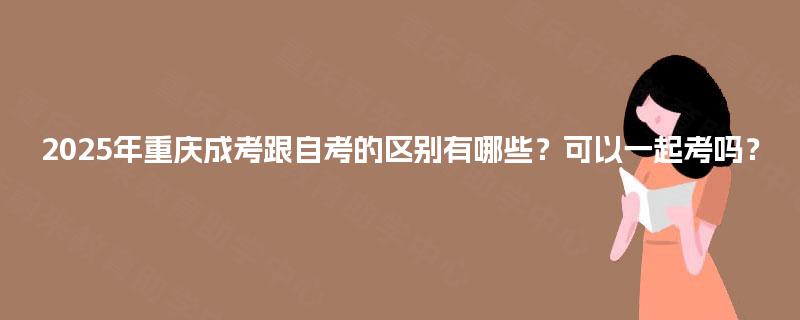 2025年重庆成考跟自考的区别有哪些?可以一起考吗? 2025年重庆成考跟自考的区别有哪些?可以一起考吗?
