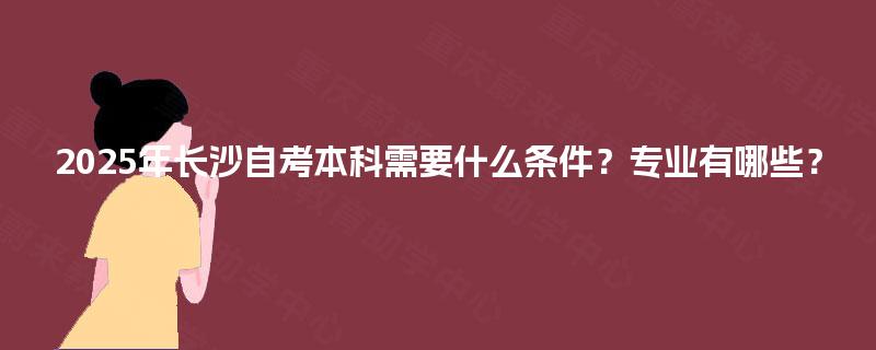 2025年长沙自考本科需要什么条件？专业有哪些？