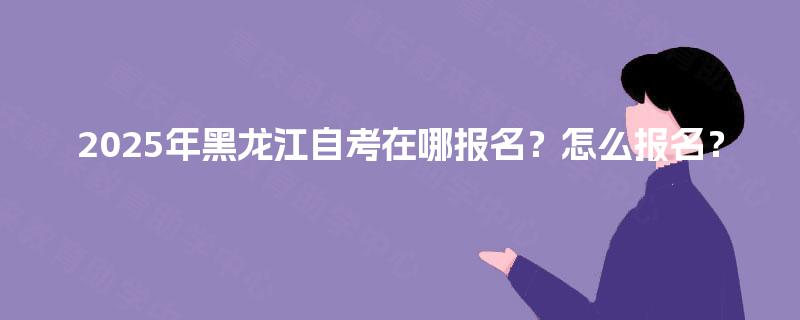 2025年黑龙江自考在哪报名?怎么报名? 2025年黑龙江自考在哪报名?怎么报名?