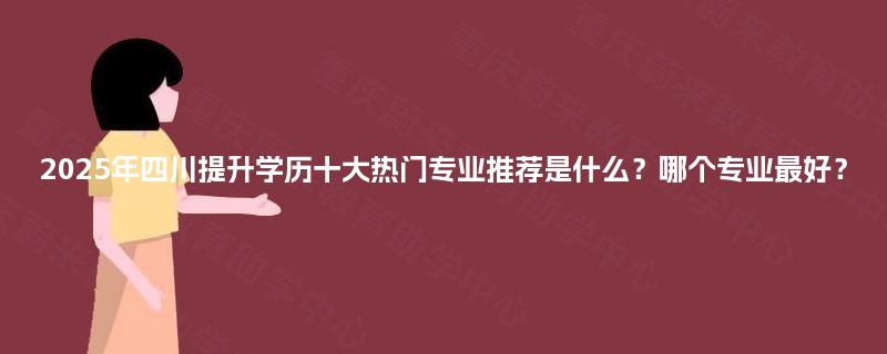 2025年四川提升学历十大热门专业推荐是什么？哪个专业最好？