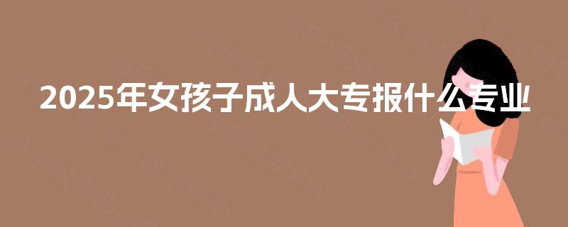 2025年女孩子成人大专报什么专业