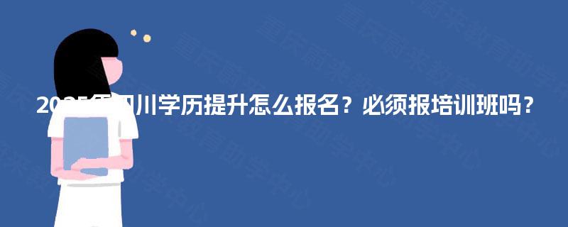 2025年四川学历提升怎么报名？必须报培训班吗？