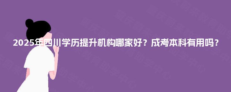 2025年四川学历提升机构哪家好？成考本科有用吗？