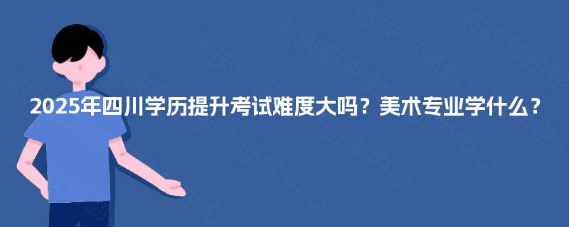 2025年四川学历提升考试难度大吗?美术专业学什么? 2025年四川学历提升考试难度大吗?美术专业学什么?