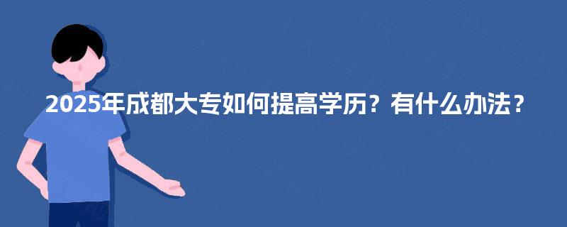 2025年成都大专如何提高学历?有什么办法? 2025年成都大专如何提高学历?有什么办法?