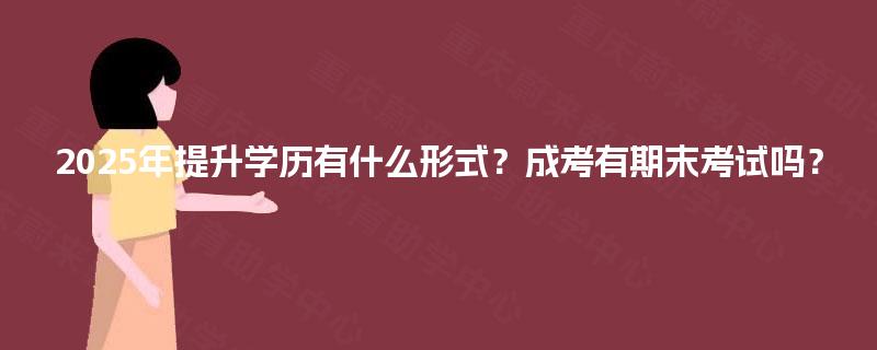 2025年提升学历有什么形式？成考有期末考试吗？