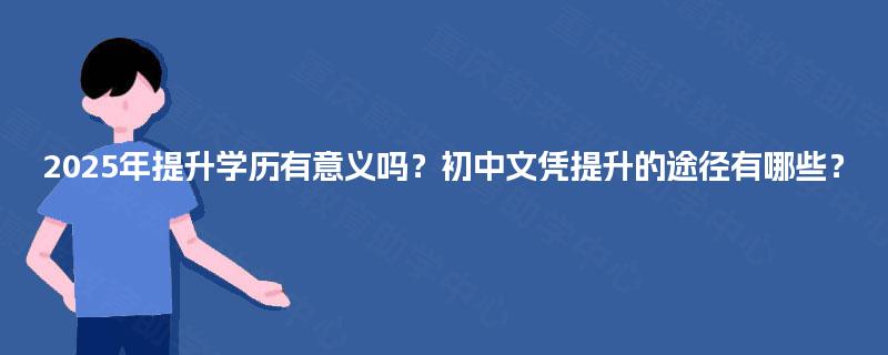 2025年提升学历有意义吗?初中文凭提升的途径有哪些? 2025年提升学历有意义吗?初中文凭提升的途径有哪些?