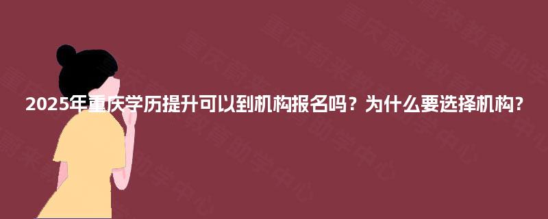 2025年重庆学历提升可以到机构报名吗？为什么要选择机构？