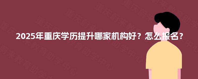 2025年重庆学历提升哪家机构好?怎么报名? 2025年重庆学历提升哪家机构好?怎么报名?
