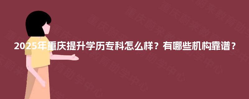 2025年重庆提升学历专科怎么样？有哪些机构靠谱？