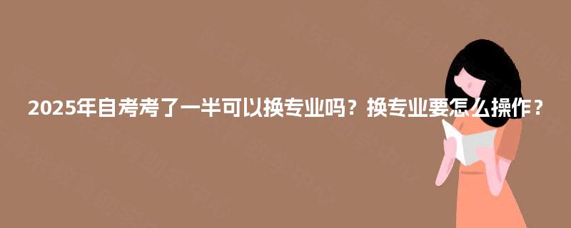 2025年自考考了一半可以换专业吗？换专业要怎么操作？