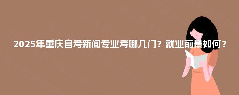 2025年重庆自考新闻专业考哪几门?就业前景如何? 2025年重庆自考新闻专业考哪几门?就业前景如何?