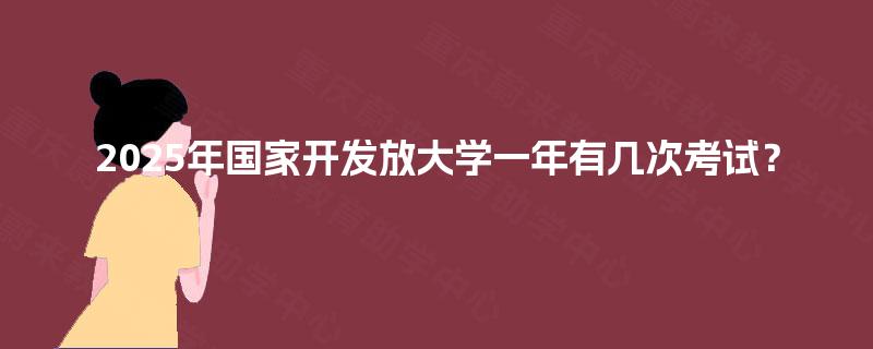2025年国家开发放大学一年有几次考试? 2025年国家开发放大学一年有几次考试?
