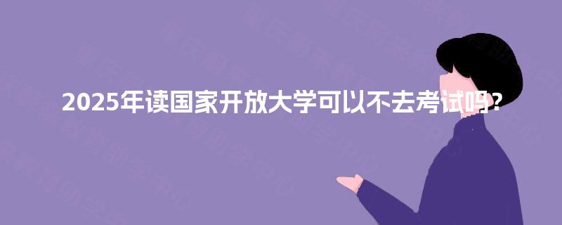 2025年读国家开放大学可以不去考试吗？