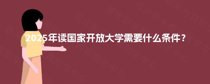 2025年读国家开放大学需要什么条件? 2025年读国家开放大学需要什么条件?