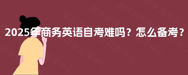2025年商务英语自考难吗?怎么备考? 2025年商务英语自考难吗?怎么备考?