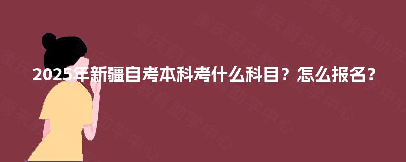2025年新疆自考本科考什么科目?怎么报名? 2025年新疆自考本科考什么科目?怎么报名?