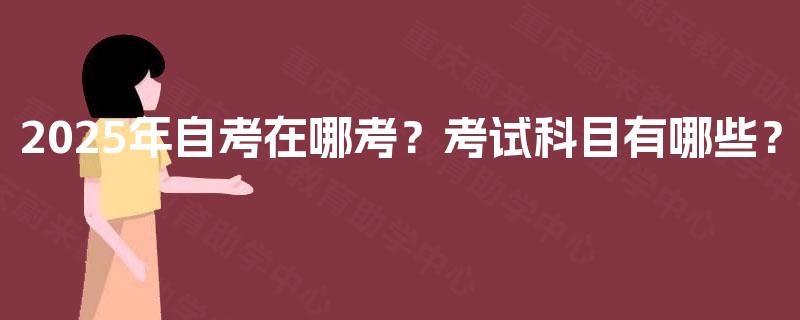 2025年自考在哪考?考试科目有哪些? 2025年自考在哪考?考试科目有哪些?