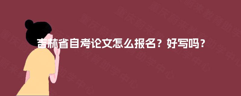 吉林省自考论文怎么报名?好写吗? 吉林省自考论文怎么报名?好写吗?