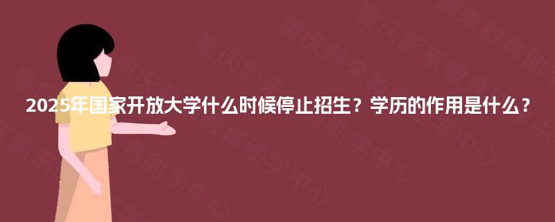 2025年国家开放大学什么时候停止招生？学历的作用是什么？