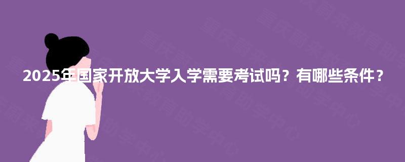 2025年国家开放大学入学需要考试吗?有哪些条件? 2025年国家开放大学入学需要考试吗?有哪些条件?