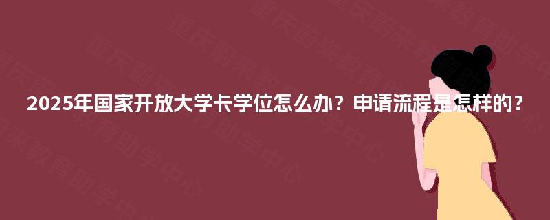 2025年国家开放大学卡学位怎么办？申请流程是怎样的？