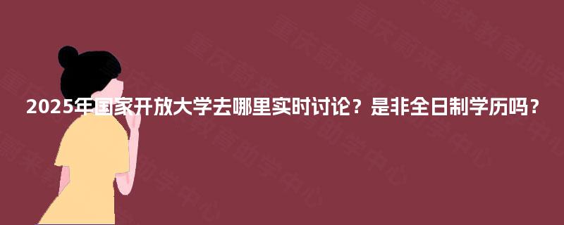 2025年国家开放大学去哪里实时讨论？是非全日制学历吗？