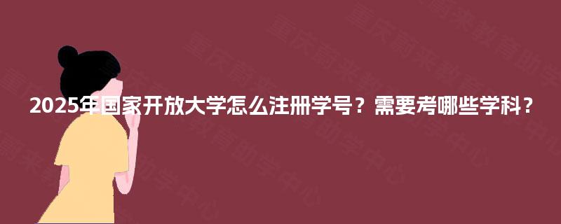 2025年国家开放大学怎么注册学号?需要考哪些学科? 2025年国家开放大学怎么注册学号?需要考哪些学科?