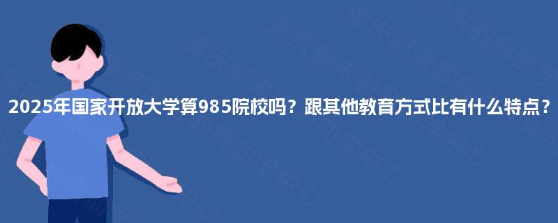 2025年国家开放大学算985院校吗?跟其他教育方式比有什么特点? 2025年国家开放大学算985院校吗?跟其他教育方式比有什么特点?