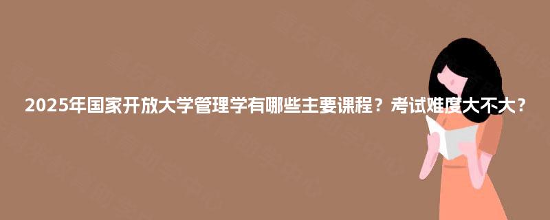 2025年国家开放大学管理学有哪些主要课程？考试难度大不大？