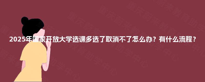 2025年国家开放大学选课多选了取消不了怎么办?有什么流程? 2025年国家开放大学选课多选了取消不了怎么办?有什么流程?
