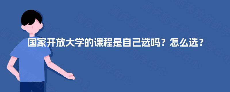 国家开放大学的课程是自己选吗?怎么选? 国家开放大学的课程是自己选吗?怎么选?