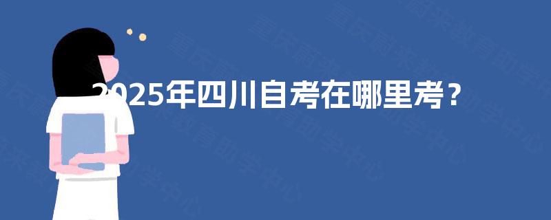 2025年四川自考在哪里考? 2025年四川自考在哪里考?