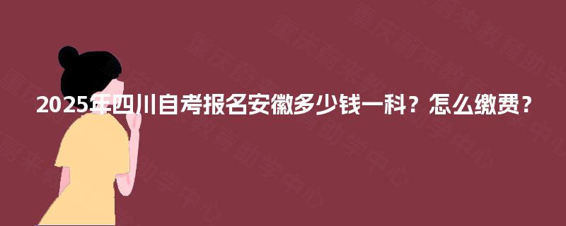 2025年四川自考报名安徽多少钱一科?怎么缴费? 2025年四川自考报名安徽多少钱一科?怎么缴费?