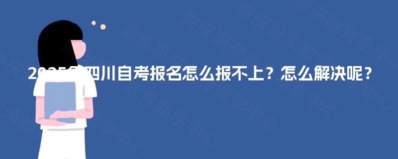 2025年四川自考报名怎么报不上?怎么解决呢? 2025年四川自考报名怎么报不上?怎么解决呢?