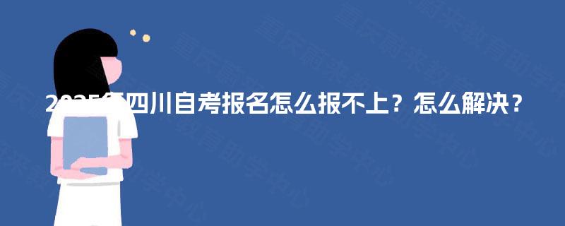 2025年四川自考报名怎么报不上?怎么解决? 2025年四川自考报名怎么报不上?怎么解决?