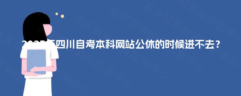 2025年四川自考本科网站公休的时候进不去? 2025年四川自考本科网站公休的时候进不去?