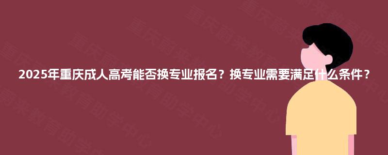 2025年重庆成人高考能否换专业报名?换专业需要满足什么条件? 2025年重庆成人高考能否换专业报名?换专业需要满足什么条件?