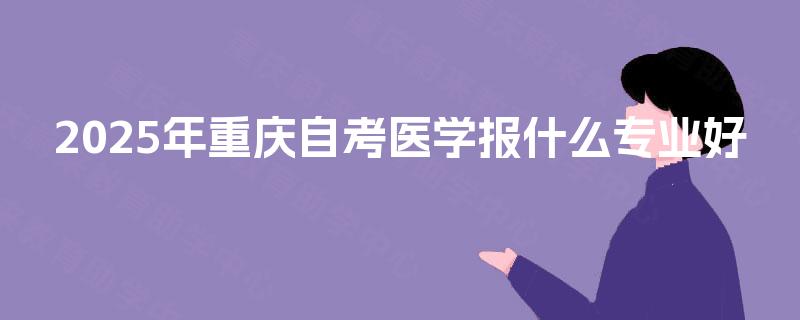 2025年重庆自考医学报什么专业好 2025年重庆自考医学报什么专业好