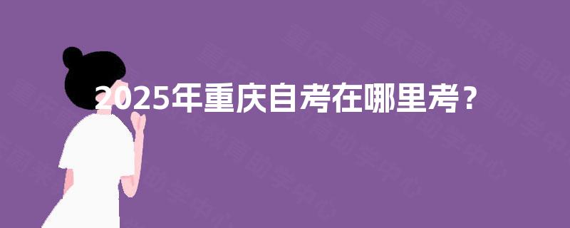 2025年重庆自考在哪里考? 2025年重庆自考在哪里考?