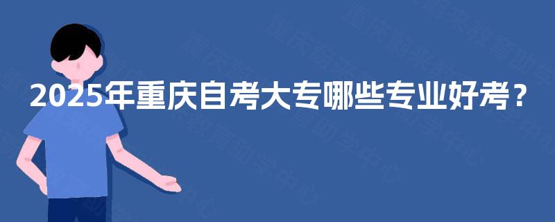 2025年重庆自考大专哪些专业好考? 2025年重庆自考大专哪些专业好考?